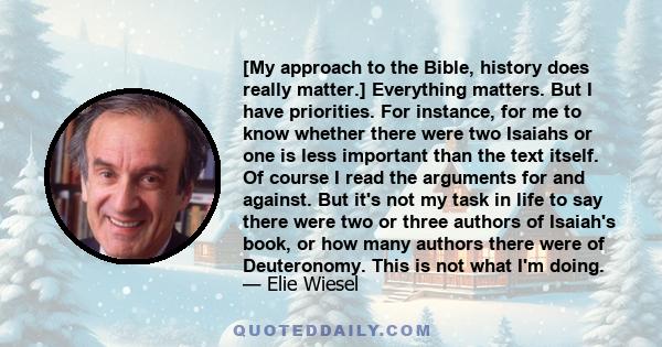 [My approach to the Bible, history does really matter.] Everything matters. But I have priorities. For instance, for me to know whether there were two Isaiahs or one is less important than the text itself. Of course I