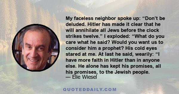 My faceless neighbor spoke up: “Don’t be deluded. Hitler has made it clear that he will annihilate all Jews before the clock strikes twelve.” I exploded: “What do you care what he said? Would you want us to consider him 