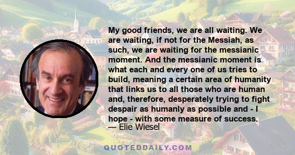 My good friends, we are all waiting. We are waiting, if not for the Messiah, as such, we are waiting for the messianic moment. And the messianic moment is what each and every one of us tries to build, meaning a certain