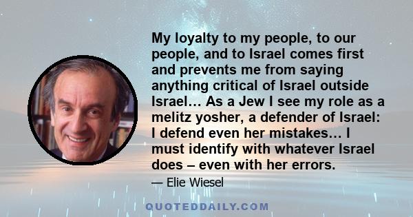 My loyalty to my people, to our people, and to Israel comes first and prevents me from saying anything critical of Israel outside Israel… As a Jew I see my role as a melitz yosher, a defender of Israel: I defend even