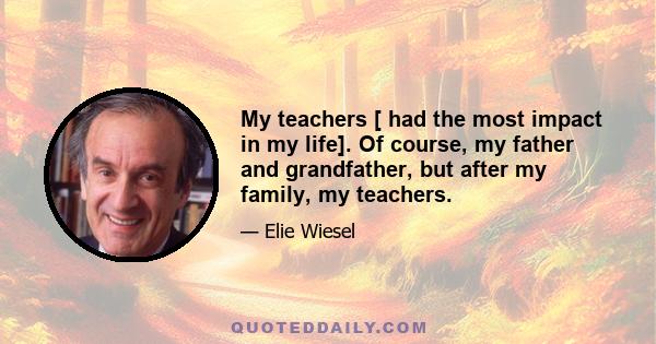 My teachers [ had the most impact in my life]. Of course, my father and grandfather, but after my family, my teachers.