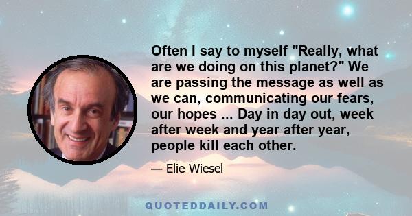 Often I say to myself Really, what are we doing on this planet? We are passing the message as well as we can, communicating our fears, our hopes ... Day in day out, week after week and year after year, people kill each