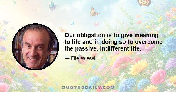 Our obligation is to give meaning to life and in doing so to overcome the passive, indifferent life.