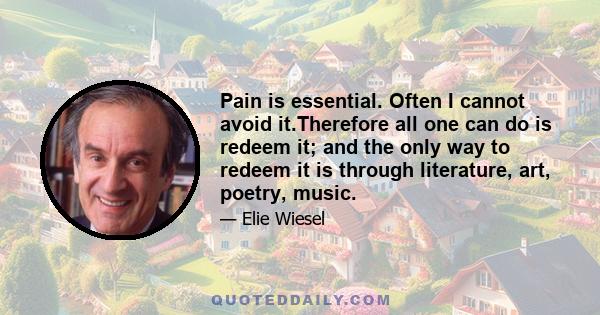 Pain is essential. Often I cannot avoid it.Therefore all one can do is redeem it; and the only way to redeem it is through literature, art, poetry, music.