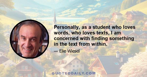 Personally, as a student who loves words, who loves texts, I am concerned with finding something in the text from within.