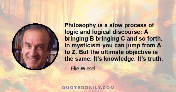 Philosophy is a slow process of logic and logical discourse: A bringing B bringing C and so forth. In mysticism you can jump from A to Z. But the ultimate objective is the same. It's knowledge. It's truth.