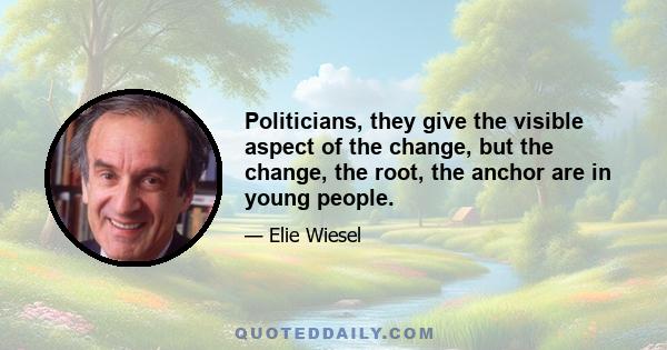 Politicians, they give the visible aspect of the change, but the change, the root, the anchor are in young people.