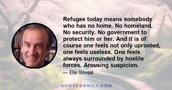 Refugee today means somebody who has no home. No homeland. No security. No government to protect him or her. And it is of course one feels not only uprooted, one feels useless. One feels always surrounded by hostile