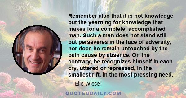 Remember also that it is not knowledge but the yearning for knowledge that makes for a complete, accomplished man. Such a man does not stand still but perseveres in the face of adversity, nor does he remain untouched by 