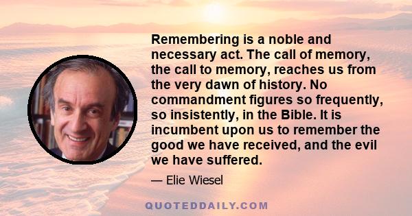 Remembering is a noble and necessary act. The call of memory, the call to memory, reaches us from the very dawn of history. No commandment figures so frequently, so insistently, in the Bible. It is incumbent upon us to