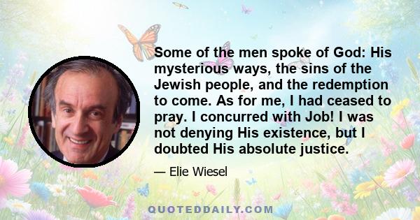 Some of the men spoke of God: His mysterious ways, the sins of the Jewish people, and the redemption to come. As for me, I had ceased to pray. I concurred with Job! I was not denying His existence, but I doubted His