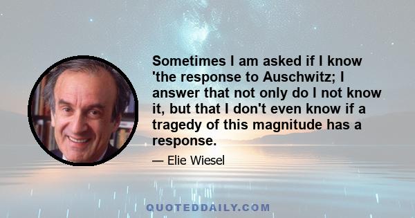 Sometimes I am asked if I know 'the response to Auschwitz; I answer that not only do I not know it, but that I don't even know if a tragedy of this magnitude has a response.