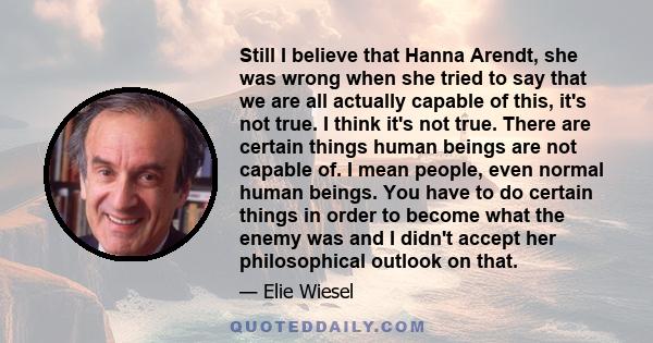 Still I believe that Hanna Arendt, she was wrong when she tried to say that we are all actually capable of this, it's not true. I think it's not true. There are certain things human beings are not capable of. I mean