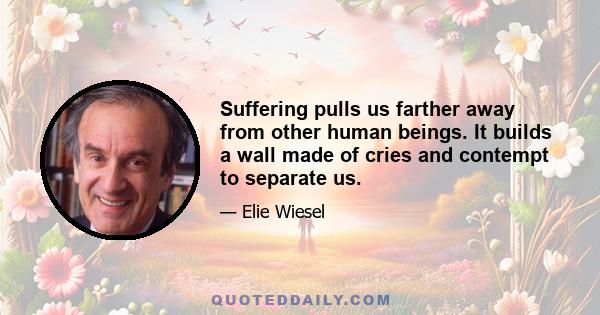 Suffering pulls us farther away from other human beings. It builds a wall made of cries and contempt to separate us.