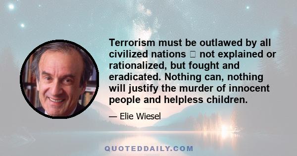 Terrorism must be outlawed by all civilized nations  not explained or rationalized, but fought and eradicated. Nothing can, nothing will justify the murder of innocent people and helpless children.