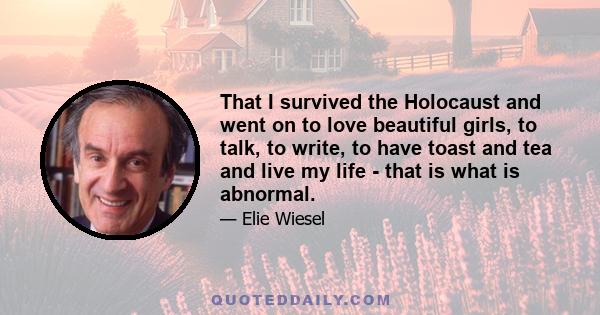 That I survived the Holocaust and went on to love beautiful girls, to talk, to write, to have toast and tea and live my life - that is what is abnormal.