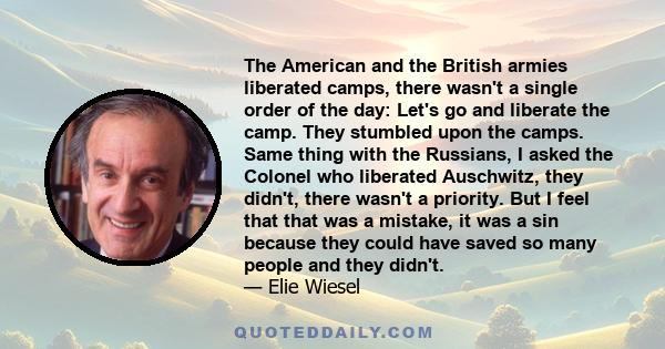 The American and the British armies liberated camps, there wasn't a single order of the day: Let's go and liberate the camp. They stumbled upon the camps. Same thing with the Russians, I asked the Colonel who liberated