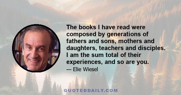 The books I have read were composed by generations of fathers and sons, mothers and daughters, teachers and disciples. I am the sum total of their experiences, and so are you.