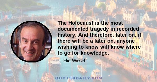 The Holocaust is the most documented tragedy in recorded history. And therefore, later on, if there will be a later on, anyone wishing to know will know where to go for knowledge.