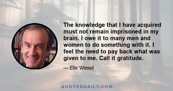 The knowledge that I have acquired must not remain imprisoned in my brain. I owe it to many men and women to do something with it. I feel the need to pay back what was given to me. Call it gratitude.