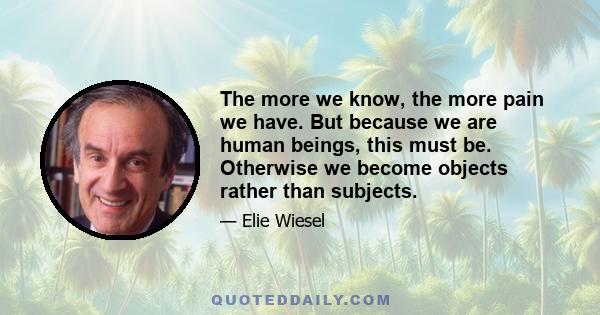 The more we know, the more pain we have. But because we are human beings, this must be. Otherwise we become objects rather than subjects.