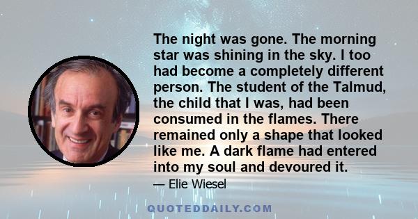 The night was gone. The morning star was shining in the sky. I too had become a completely different person. The student of the Talmud, the child that I was, had been consumed in the flames. There remained only a shape