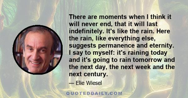 There are moments when I think it will never end, that it will last indefinitely. It's like the rain. Here the rain, like everything else, suggests permanence and eternity. I say to myself: it's raining today and it's