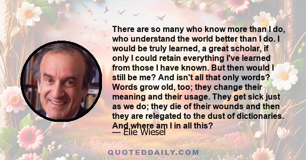 There are so many who know more than I do, who understand the world better than I do. I would be truly learned, a great scholar, if only I could retain everything I've learned from those I have known. But then would I