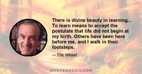 There is divine beauty in learning... To learn means to accept the postulate that life did not begin at my birth. Others have been here before me, and I walk in their footsteps.