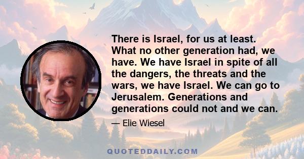 There is Israel, for us at least. What no other generation had, we have. We have Israel in spite of all the dangers, the threats and the wars, we have Israel. We can go to Jerusalem. Generations and generations could