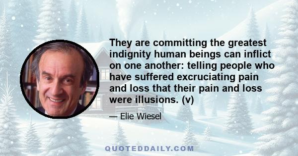 They are committing the greatest indignity human beings can inflict on one another: telling people who have suffered excruciating pain and loss that their pain and loss were illusions. (v)