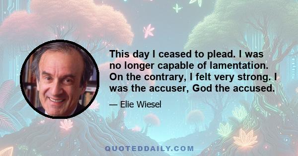 This day I ceased to plead. I was no longer capable of lamentation. On the contrary, I felt very strong. I was the accuser, God the accused.