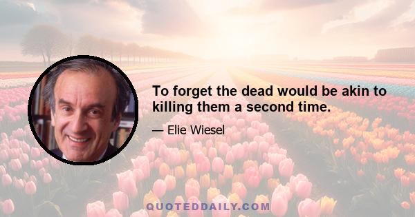 To forget the dead would be akin to killing them a second time.