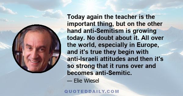 Today again the teacher is the important thing, but on the other hand anti-Semitism is growing today. No doubt about it. All over the world, especially in Europe, and it's true they begin with anti-Israeli attitudes and 