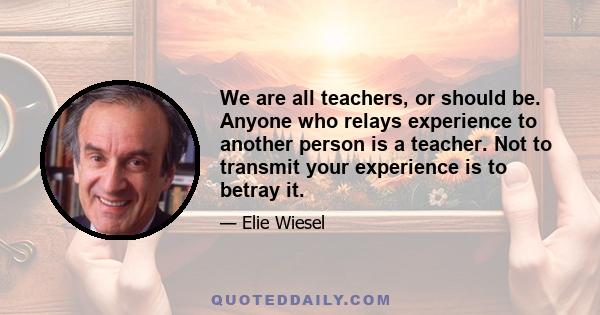 We are all teachers, or should be. Anyone who relays experience to another person is a teacher. Not to transmit your experience is to betray it.