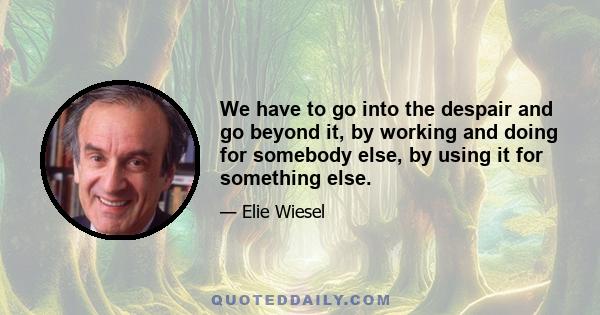 We have to go into the despair and go beyond it, by working and doing for somebody else, by using it for something else.