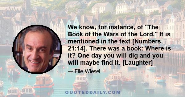 We know, for instance, of The Book of the Wars of the Lord. It is mentioned in the text [Numbers 21:14]. There was a book: Where is it? One day you will dig and you will maybe find it. [Laughter]