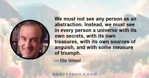 We must not see any person as an abstraction. Instead, we must see in every person a universe with its own secrets, with its own treasures, with its own sources of anguish, and with some measure of triumph.