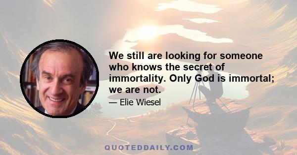 We still are looking for someone who knows the secret of immortality. Only God is immortal; we are not.