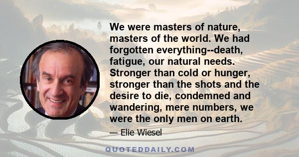 We were masters of nature, masters of the world. We had forgotten everything--death, fatigue, our natural needs. Stronger than cold or hunger, stronger than the shots and the desire to die, condemned and wandering, mere 