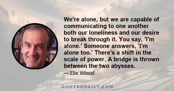 We're alone, but we are capable of communicating to one another both our loneliness and our desire to break through it. You say, 'I'm alone.' Someone answers, 'I'm alone too.' There's a shift in the scale of power. A