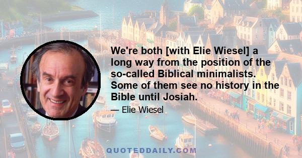 We're both [with Elie Wiesel] a long way from the position of the so-called Biblical minimalists. Some of them see no history in the Bible until Josiah.