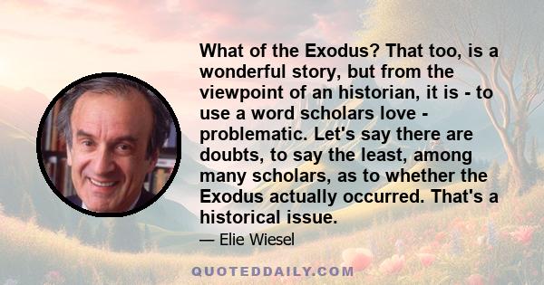 What of the Exodus? That too, is a wonderful story, but from the viewpoint of an historian, it is - to use a word scholars love - problematic. Let's say there are doubts, to say the least, among many scholars, as to