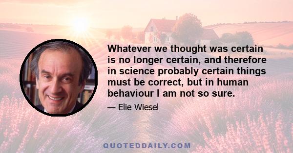 Whatever we thought was certain is no longer certain, and therefore in science probably certain things must be correct, but in human behaviour I am not so sure.