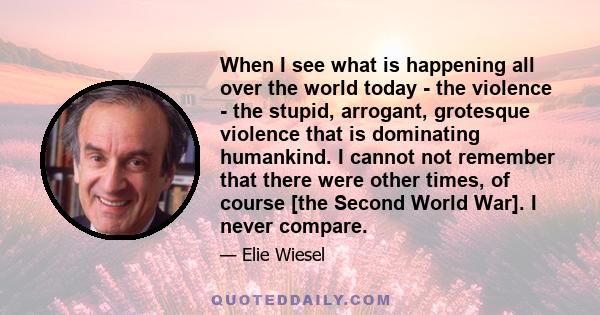 When I see what is happening all over the world today - the violence - the stupid, arrogant, grotesque violence that is dominating humankind. I cannot not remember that there were other times, of course [the Second