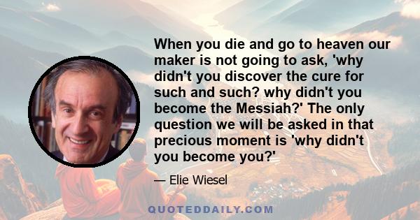 When you die and go to heaven our maker is not going to ask, 'why didn't you discover the cure for such and such? why didn't you become the Messiah?' The only question we will be asked in that precious moment is 'why