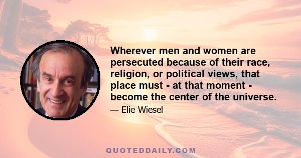 Wherever men and women are persecuted because of their race, religion, or political views, that place must - at that moment - become the center of the universe.