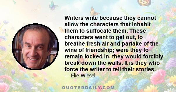 Writers write because they cannot allow the characters that inhabit them to suffocate them. These characters want to get out, to breathe fresh air and partake of the wine of friendship; were they to remain locked in,