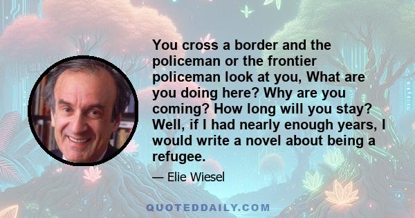 You cross a border and the policeman or the frontier policeman look at you, What are you doing here? Why are you coming? How long will you stay? Well, if I had nearly enough years, I would write a novel about being a