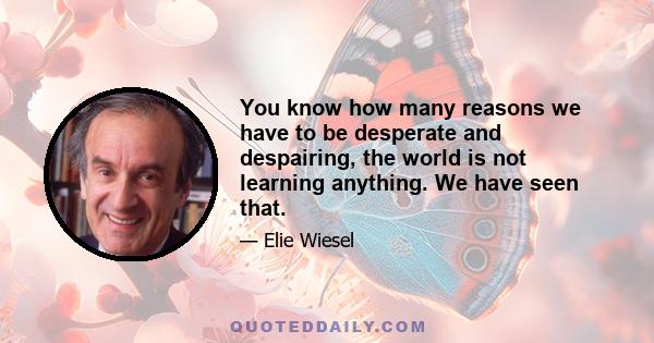 You know how many reasons we have to be desperate and despairing, the world is not learning anything. We have seen that.